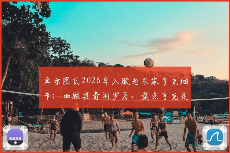 库尔图瓦2026年入股老东家亨克细节：回顾其青训岁月，盘点亨克走出的巨星，解析小股东投资门道