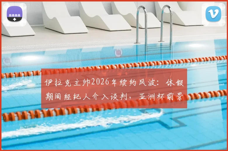 伊拉克主帅2026年续约风波：休假期间经纪人介入谈判，亚洲杯前景扑朔迷离