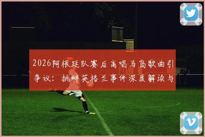 2026阿根廷队赛后高唱马岛歌曲引争议：挑衅英格兰事件深度解读与赛场政治影响分析