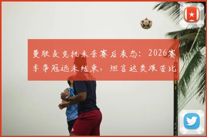 曼联麦克托米奈赛后表态：2026赛季争冠远未结束，坦言这类艰苦比赛考验球队，全文解析