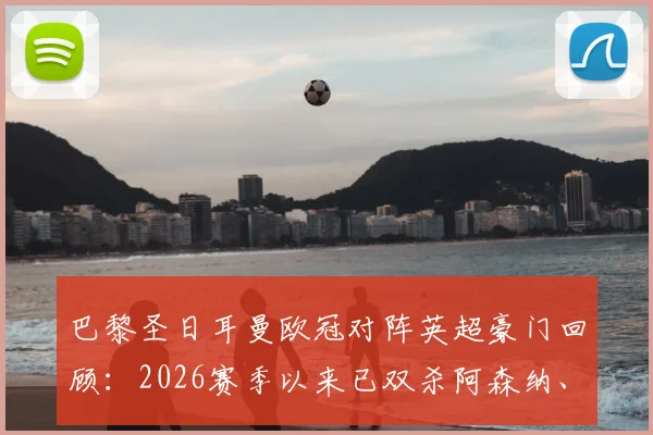 巴黎圣日耳曼欧冠对阵英超豪门回顾：2026赛季以来已双杀阿森纳、切尔西与利物浦，解析巴黎克英秘诀