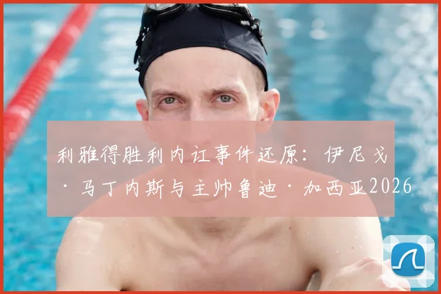 利雅得胜利内讧事件还原：伊尼戈·马丁内斯与主帅鲁迪·加西亚2026场边争执内情与球队后续走向分析