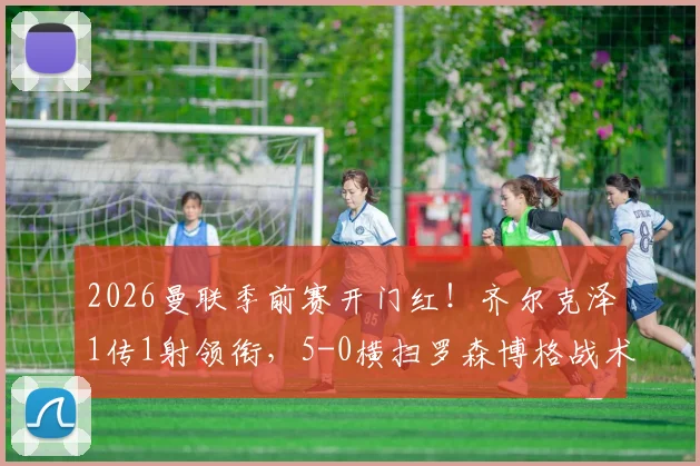 2026曼联季前赛开门红！齐尔克泽1传1射领衔，5-0横扫罗森博格战术复盘