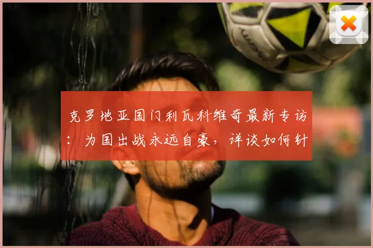 克罗地亚国门利瓦科维奇最新专访：为国出战永远自豪，详谈如何针对凯恩布置战术