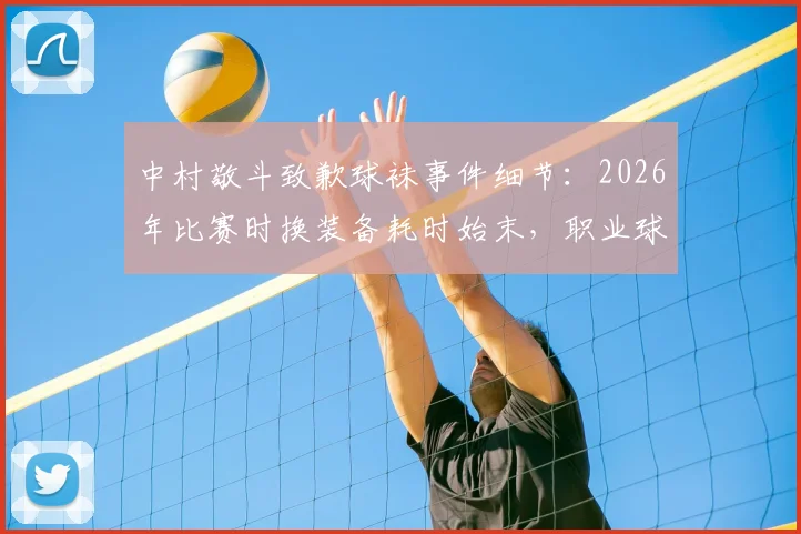 中村敬斗致歉球袜事件细节：2026年比赛时换装备耗时始末，职业球员如何应对突发场外状况