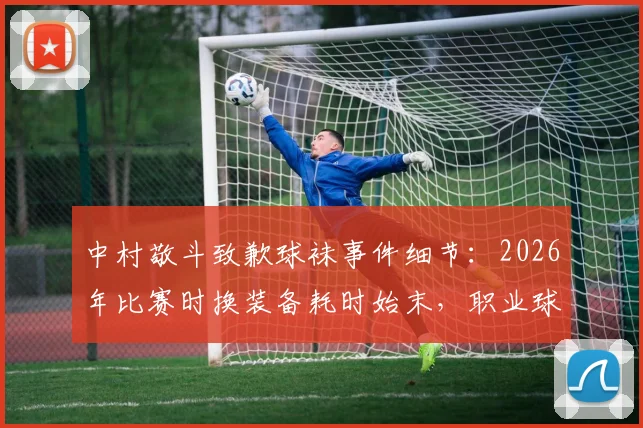 中村敬斗致歉球袜事件细节：2026年比赛时换装备耗时始末，职业球员如何应对突发场外状况