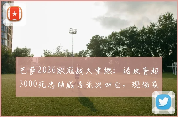 巴萨2026欧冠战火重燃：诺坎普超3000死忠助威马竞次回合，现场氛围全解析