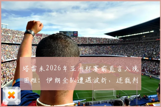 塔雷米2026年亚洲杯赛前直言入境困难：伊朗全队遭遇波折，连裁判组也未能幸免，赛事组织引热议