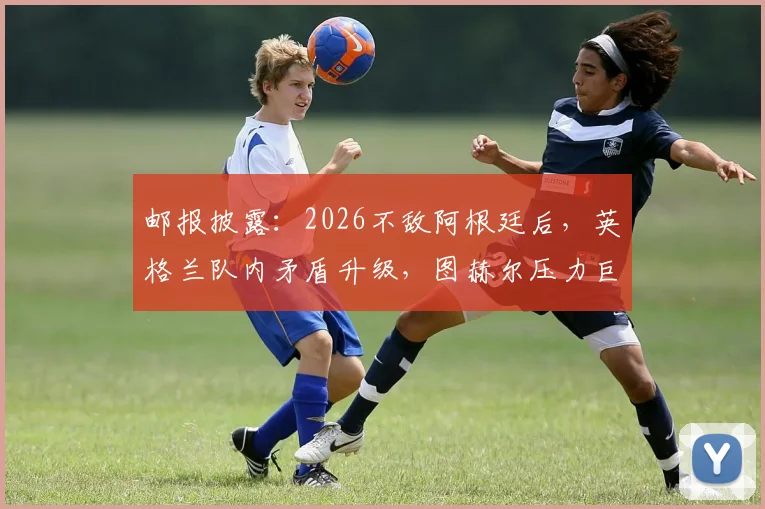邮报披露：2026不敌阿根廷后，英格兰队内矛盾升级，图赫尔压力巨大引众怒