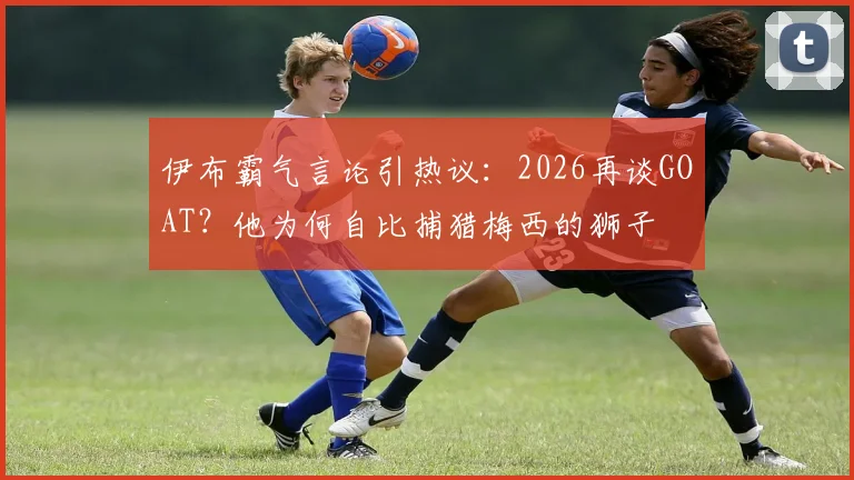伊布霸气言论引热议：2026再谈GOAT？他为何自比捕猎梅西的狮子