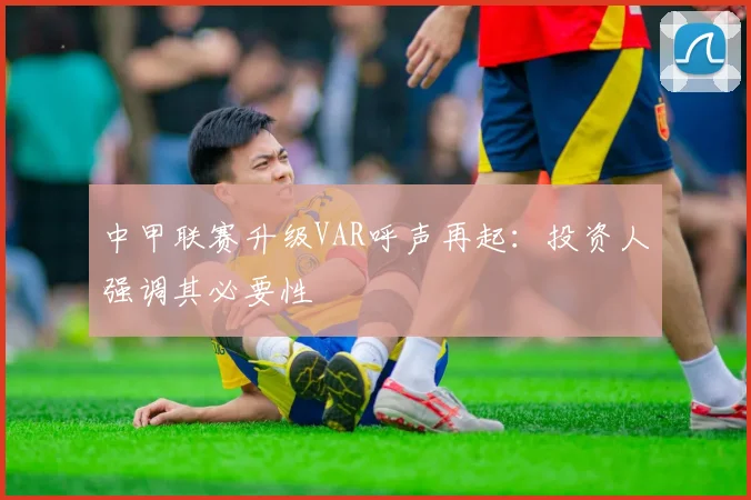 中甲联赛升级VAR呼声再起：投资人强调其必要性