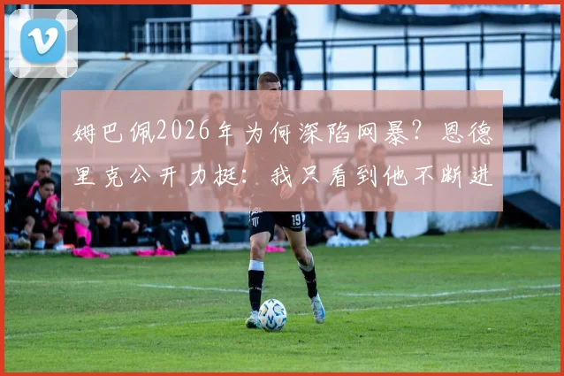 姆巴佩2026年为何深陷网暴？恩德里克公开力挺：我只看到他不断进球帮助皇马赢得比赛
