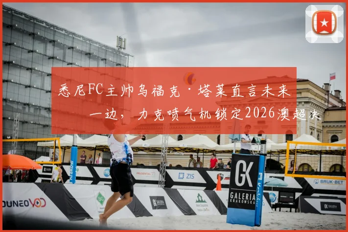 悉尼FC主帅乌福克·塔莱直言未来放一边，力克喷气机锁定2026澳超决赛席位才是硬道理