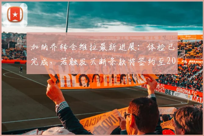 加纳乔转会维拉最新进展：体检已完成，若触发买断条款将签约至2026年