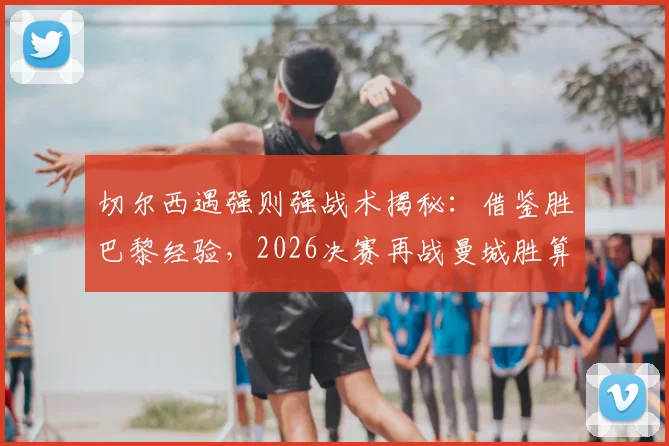 切尔西遇强则强战术揭秘：借鉴胜巴黎经验，2026决赛再战曼城胜算几何？