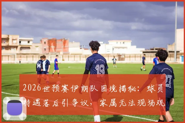 2026世预赛伊朗队困境揭秘：球员待遇落后引争议，家属无法现场观战更伤士气
