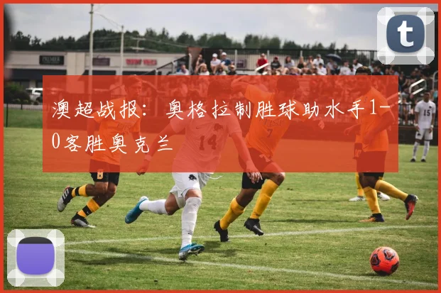 澳超战报：奥格拉制胜球助水手1-0客胜奥克兰