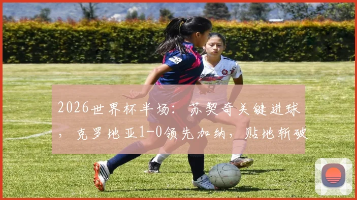 2026世界杯半场：苏契奇关键进球，克罗地亚1-0领先加纳，贴地斩破门瞬间回顾与比赛走势解析
