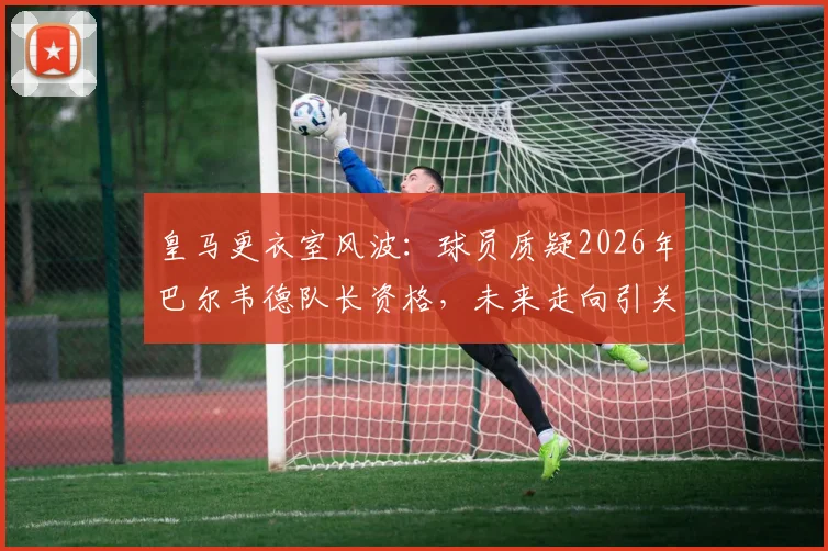 皇马更衣室风波：球员质疑2026年巴尔韦德队长资格，未来走向引关注