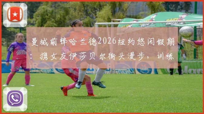 曼城前锋哈兰德2026纽约悠闲假期：携女友伊莎贝尔街头漫步，训练与生活的完美平衡引热议