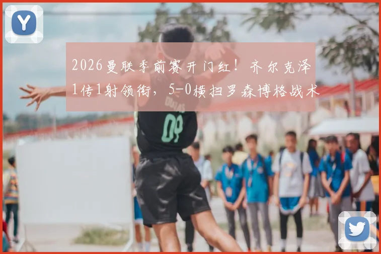 2026曼联季前赛开门红！齐尔克泽1传1射领衔，5-0横扫罗森博格战术复盘