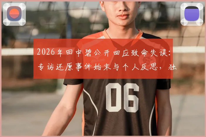 2026年田中碧公开回应致命失误：专访还原事件始末与个人反思，独家披露背后故事