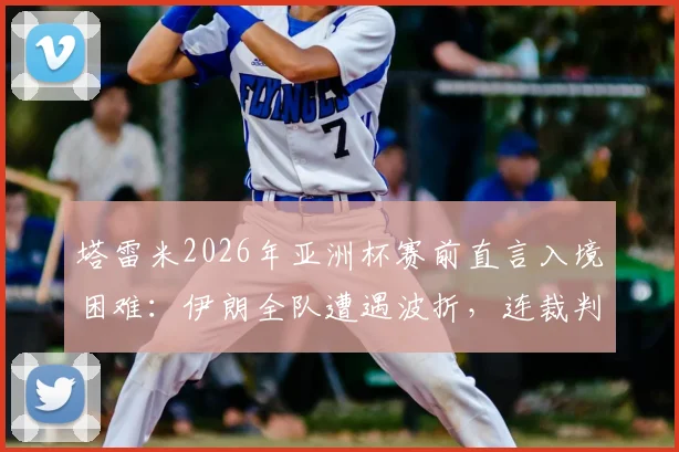 塔雷米2026年亚洲杯赛前直言入境困难：伊朗全队遭遇波折，连裁判组也未能幸免，赛事组织引热议