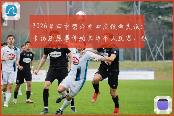 2026年田中碧公开回应致命失误：专访还原事件始末与个人反思，独家披露背后故事
