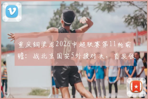 重庆铜梁龙2026中超联赛第11轮前瞻：战北京国安5外援对决，首发张玉宁领衔看点解析