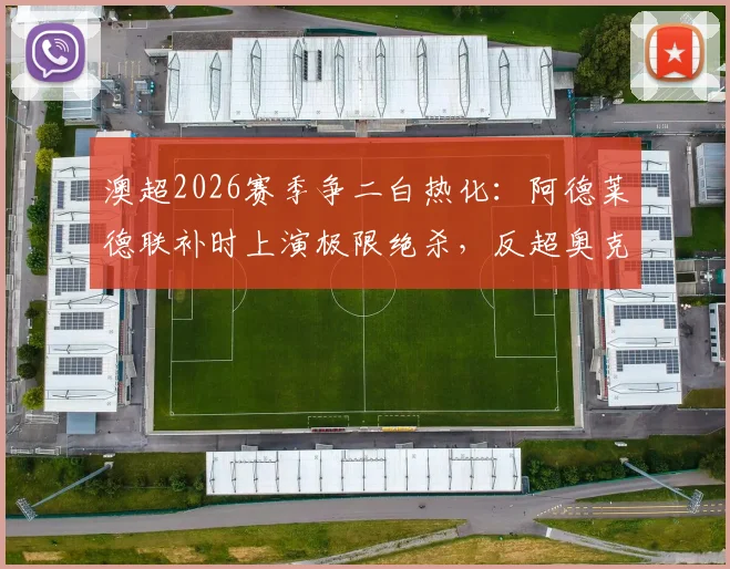 澳超2026赛季争二白热化：阿德莱德联补时上演极限绝杀，反超奥克兰锁定常规赛第二，附最新澳超积分榜解读