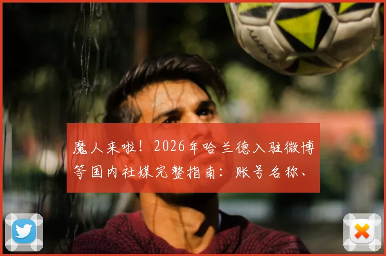 魔人来啦！2026年哈兰德入驻微博等国内社媒完整指南：账号名称、首发视频内容一览，附球迷互动与足球盛夏活动参与攻略