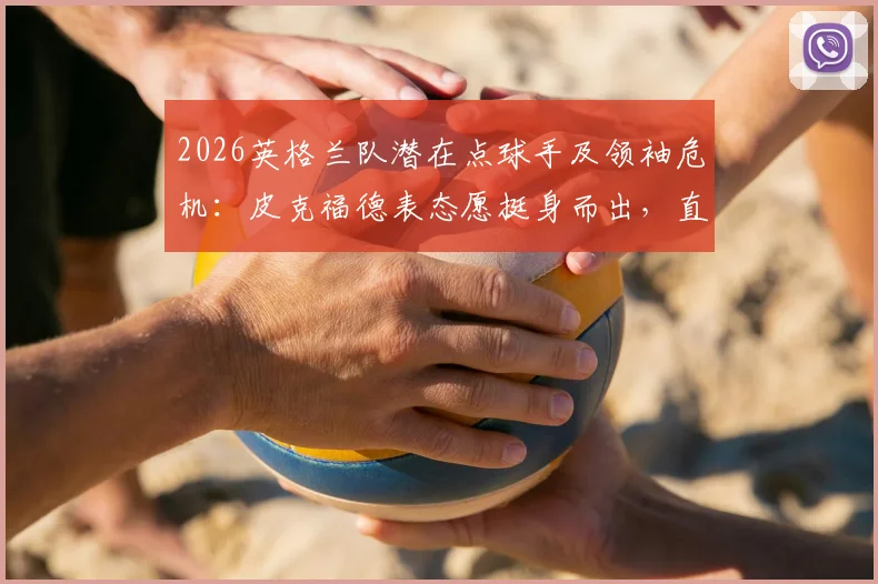 2026英格兰队潜在点球手及领袖危机：皮克福德表态愿挺身而出，直言凯恩一人难扛全队大旗