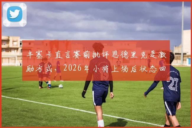 丰塞卡直言赛前批评恩德里克是激励方式，2026年小将上场后状态回勇获认可