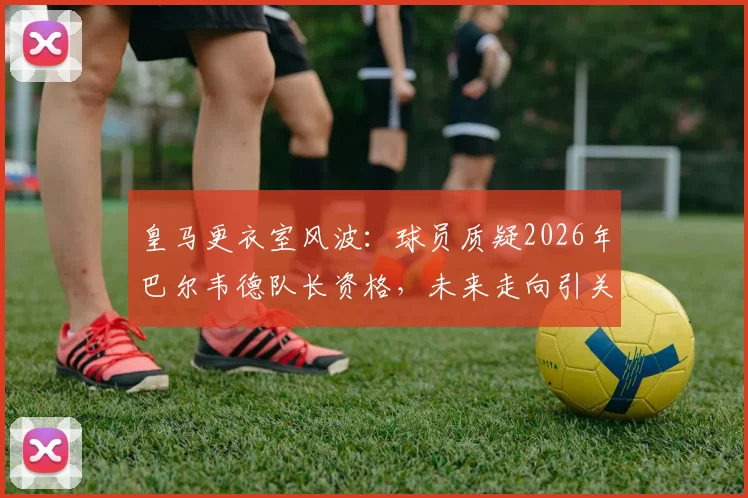 皇马更衣室风波：球员质疑2026年巴尔韦德队长资格，未来走向引关注