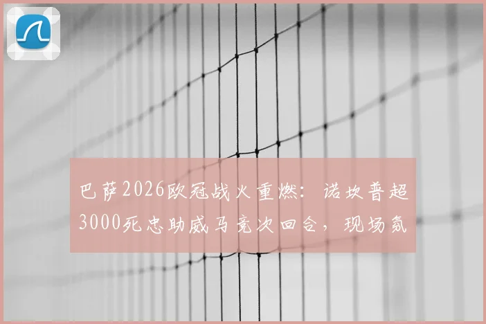 巴萨2026欧冠战火重燃：诺坎普超3000死忠助威马竞次回合，现场氛围全解析