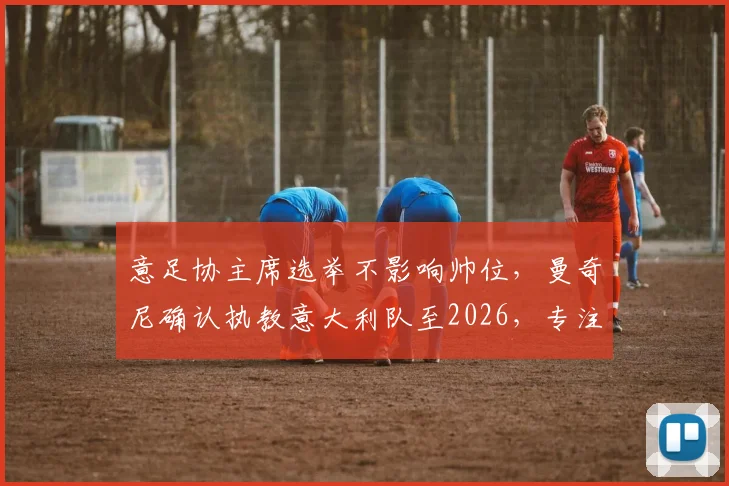 意足协主席选举不影响帅位，曼奇尼确认执教意大利队至2026，专注世界杯与欧洲杯备战