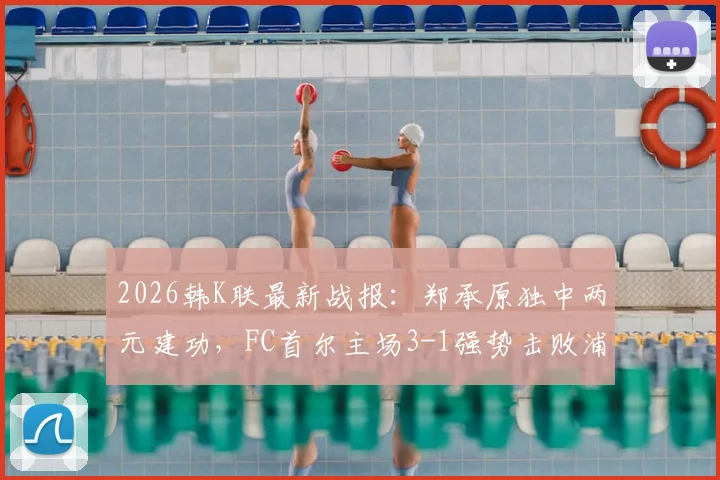 2026韩K联最新战报：郑承原独中两元建功，FC首尔主场3-1强势击败浦项铁人，附全场进球集锦
