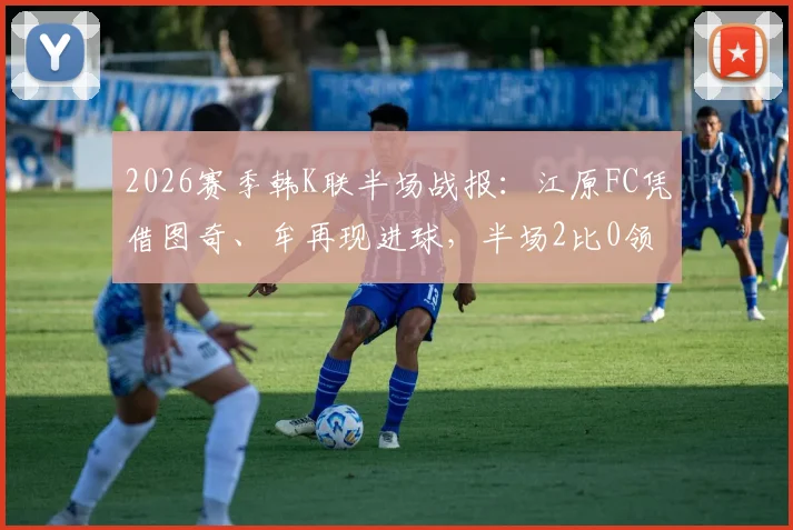 2026赛季韩K联半场战报：江原FC凭借图奇、牟再现进球，半场2比0领先光州FC，实时比赛数据解读