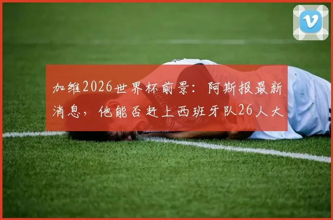 加维2026世界杯前景：阿斯报最新消息，他能否赶上西班牙队26人大名单？球迷需知要点