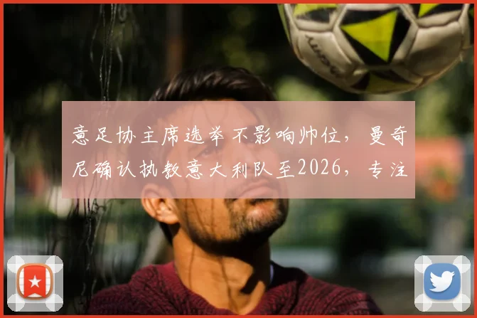 意足协主席选举不影响帅位，曼奇尼确认执教意大利队至2026，专注世界杯与欧洲杯备战