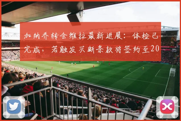 加纳乔转会维拉最新进展：体检已完成，若触发买断条款将签约至2026年