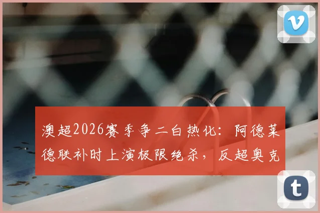 澳超2026赛季争二白热化：阿德莱德联补时上演极限绝杀，反超奥克兰锁定常规赛第二，附最新澳超积分榜解读