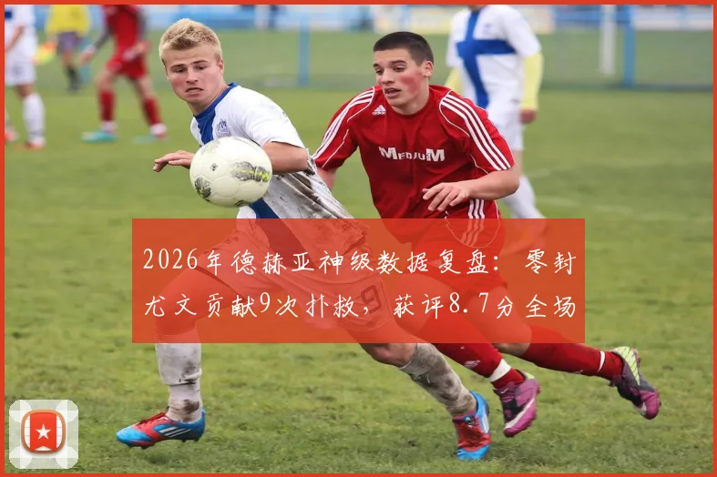 2026年德赫亚神级数据复盘：零封尤文贡献9次扑救，获评8.7分全场最佳球员