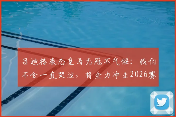 吕迪格表态皇马无冠不气馁:我们不会一直哭泣,将全力冲击2026赛季冠军