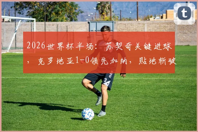 2026世界杯半场：苏契奇关键进球，克罗地亚1-0领先加纳，贴地斩破门瞬间回顾与比赛走势解析