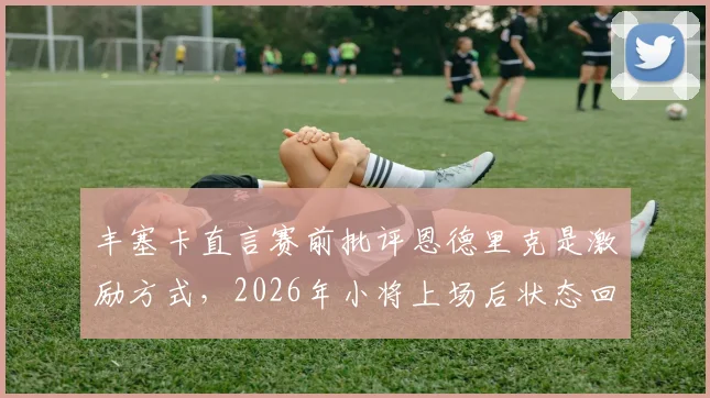 丰塞卡直言赛前批评恩德里克是激励方式，2026年小将上场后状态回勇获认可
