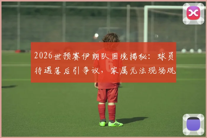 2026世预赛伊朗队困境揭秘：球员待遇落后引争议，家属无法现场观战更伤士气