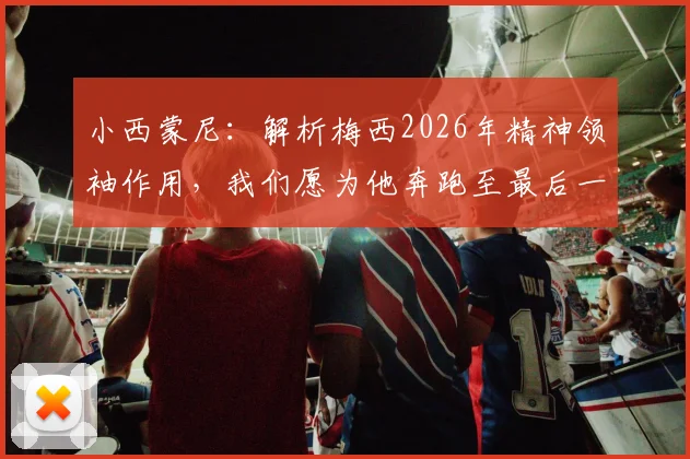 小西蒙尼：解析梅西2026年精神领袖作用，我们愿为他奔跑至最后一刻的职业态度探讨