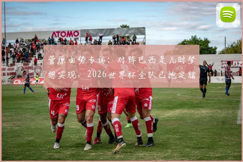 菅原由势专访：对阵巴西是儿时梦想实现，2026世界杯全队已抱定赌上足球生涯的觉悟