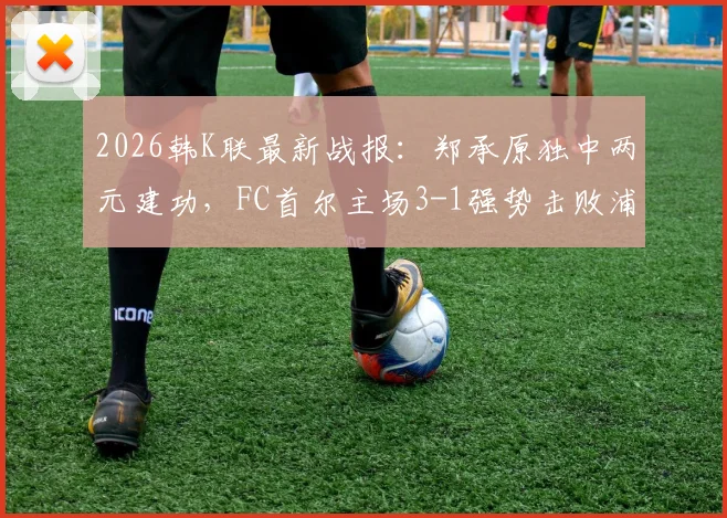 2026韩K联最新战报：郑承原独中两元建功，FC首尔主场3-1强势击败浦项铁人，附全场进球集锦